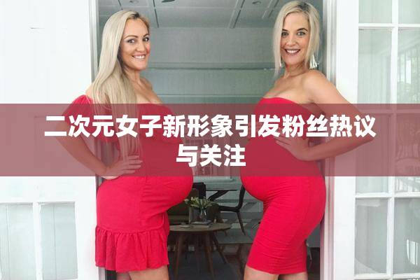 二次元女子新形象引发粉丝热议与关注