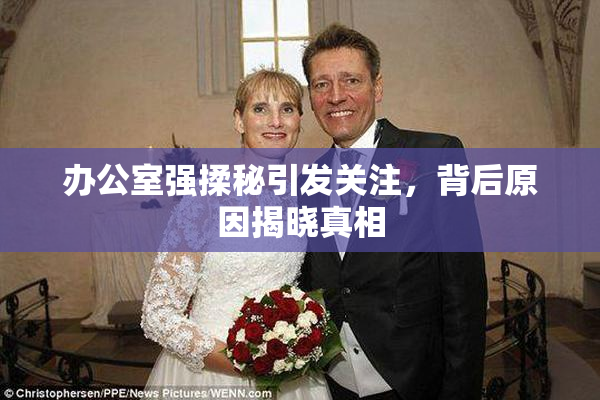 办公室强揉秘引发关注，背后原因揭晓真相