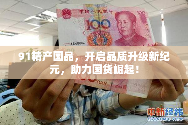 91精产国品，开启品质升级新纪元，助力国货崛起！