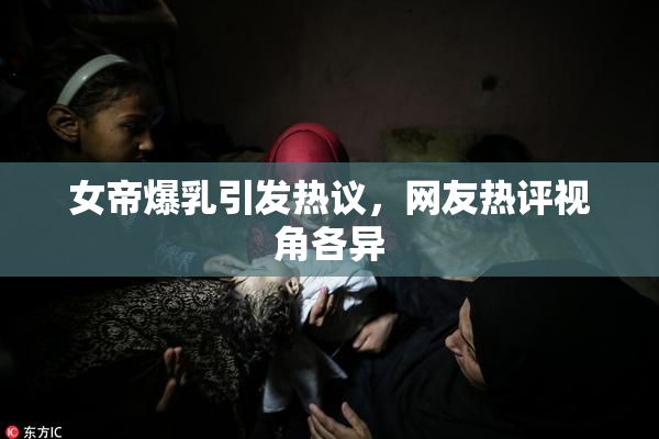 女帝爆乳引发热议，网友热评视角各异