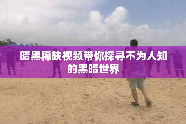 暗黑稀缺视频带你探寻不为人知的黑暗世界
