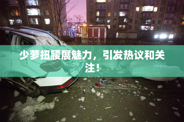 少萝扭腰展魅力，引发热议和关注！