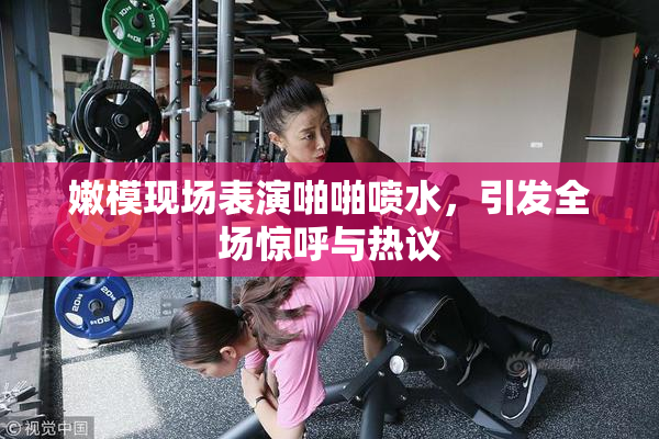 嫩模现场表演啪啪喷水，引发全场惊呼与热议