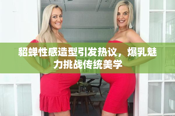 貂蝉性感造型引发热议，爆乳魅力挑战传统美学