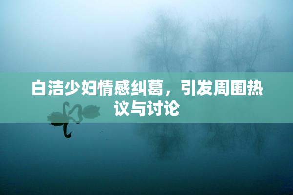 白洁少妇情感纠葛，引发周围热议与讨论