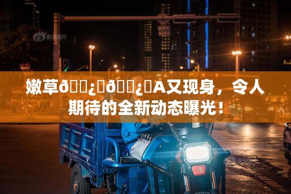 嫩草🌿‌🌿‌A又现身，令人期待的全新动态曝光！