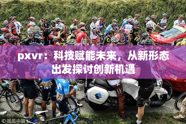 pxvr：科技赋能未来，从新形态出发探讨创新机遇