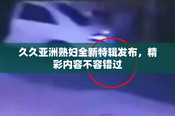 久久亚洲熟妇全新特辑发布，精彩内容不容错过
