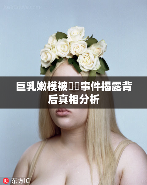 巨乳嫩模被❌‌事件揭露背后真相分析