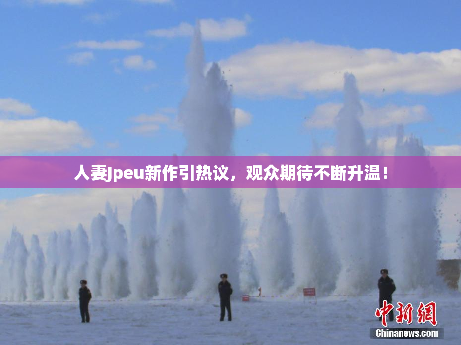 人妻Jpeu新作引热议，观众期待不断升温！