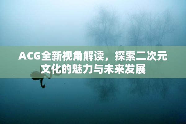 ACG全新视角解读，探索二次元文化的魅力与未来发展