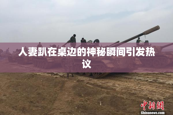 人妻趴在桌边的神秘瞬间引发热议