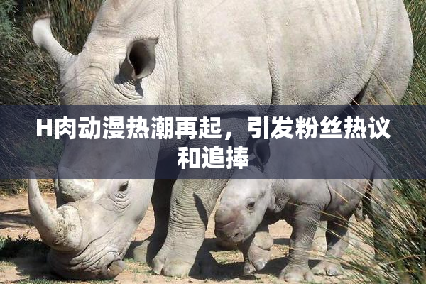 H肉动漫热潮再起，引发粉丝热议和追捧
