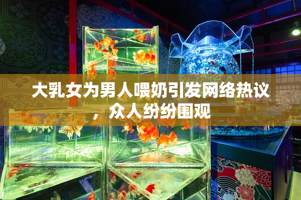 大乳女为男人喂奶引发网络热议，众人纷纷围观