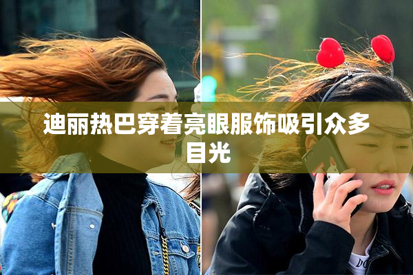 迪丽热巴穿着亮眼服饰吸引众多目光