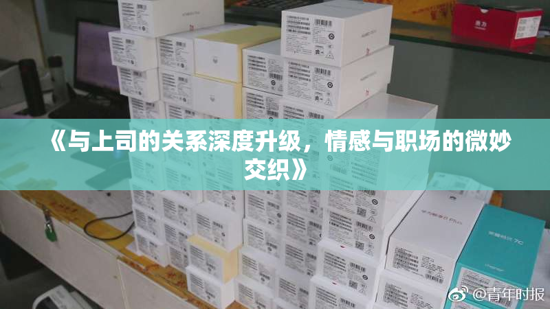 《与上司的关系深度升级，情感与职场的微妙交织》