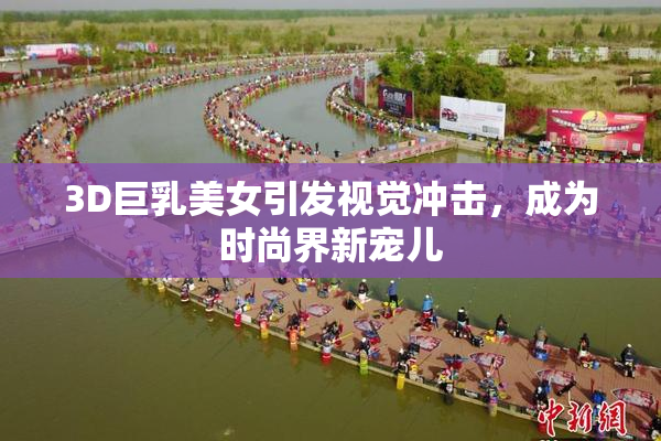 3D巨乳美女引发视觉冲击，成为时尚界新宠儿