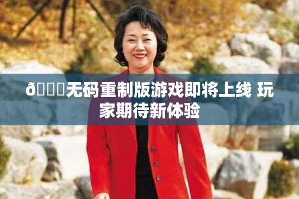 🔞无码重制版游戏即将上线 玩家期待新体验