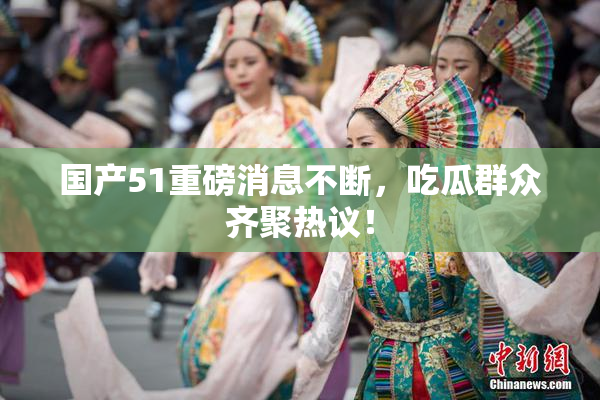 国产51重磅消息不断，吃瓜群众齐聚热议！