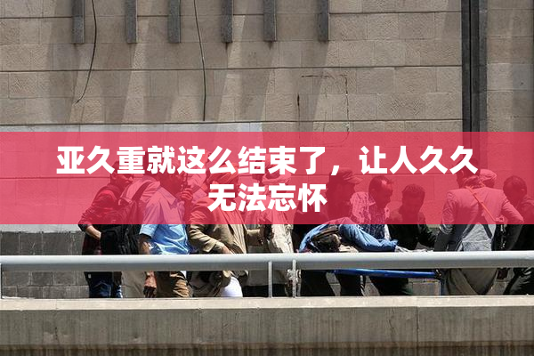 亚久重就这么结束了，让人久久无法忘怀