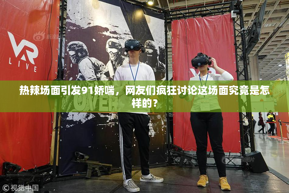 热辣场面引发91娇喘，网友们疯狂讨论这场面究竟是怎样的？