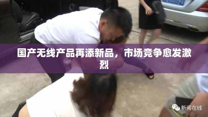 国产无线产品再添新品，市场竞争愈发激烈