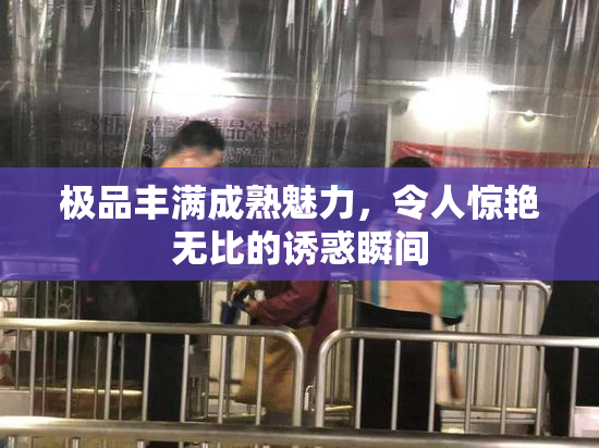 极品丰满成熟魅力，令人惊艳无比的诱惑瞬间
