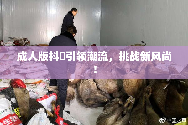 成人版抖抈引领潮流，挑战新风尚！