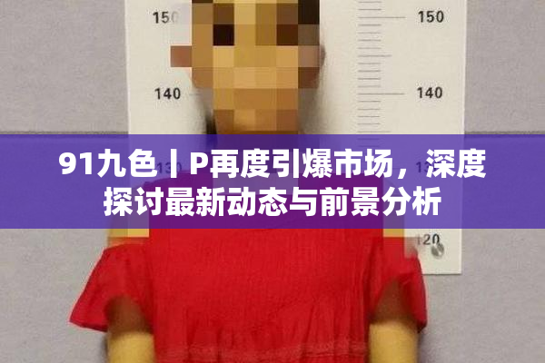 91九色丨P再度引爆市场，深度探讨最新动态与前景分析