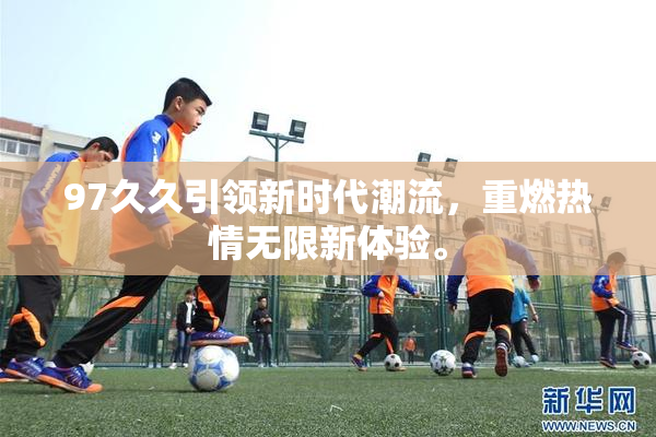 97久久引领新时代潮流，重燃热情无限新体验。