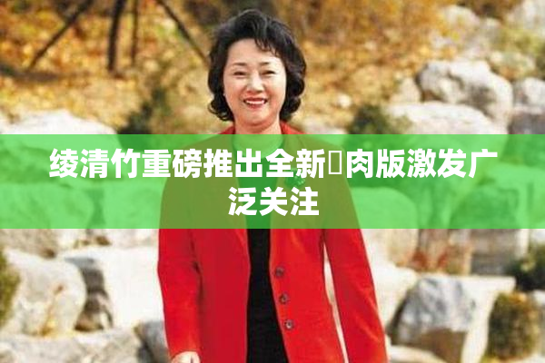 绫清竹重磅推出全新婬肉版激发广泛关注