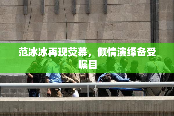 范冰冰再现荧幕，倾情演绎备受瞩目
