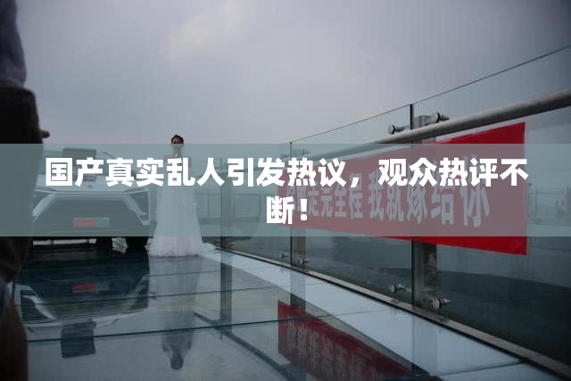 国产真实乱人引发热议，观众热评不断！