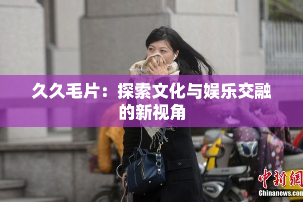 久久毛片：探索文化与娱乐交融的新视角