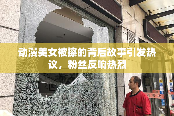 动漫美女被擦的背后故事引发热议，粉丝反响热烈