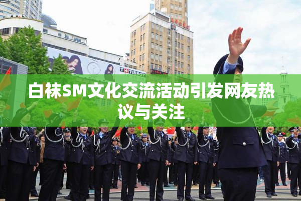 白袜SM文化交流活动引发网友热议与关注