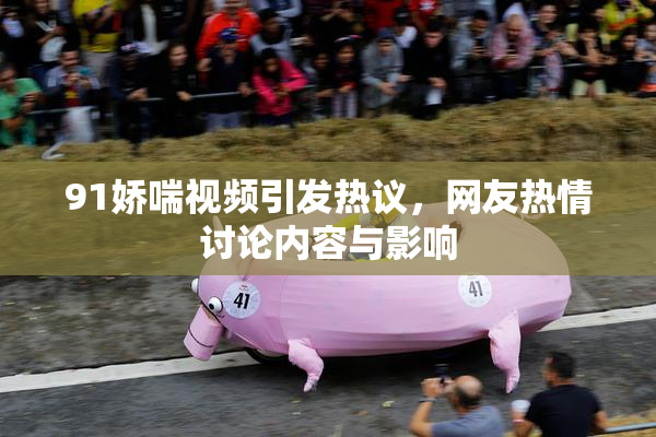 91娇喘视频引发热议，网友热情讨论内容与影响