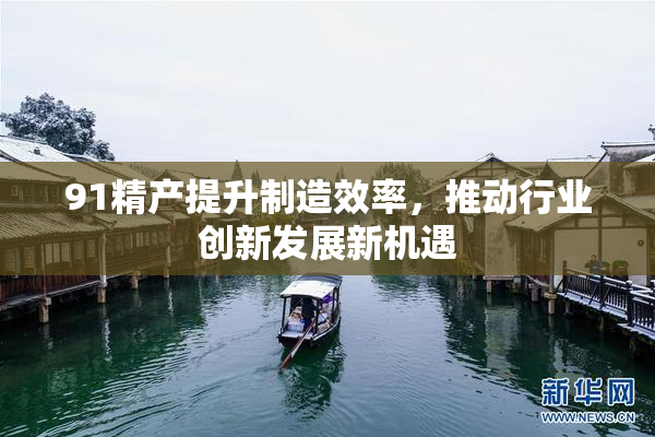 91精产提升制造效率，推动行业创新发展新机遇