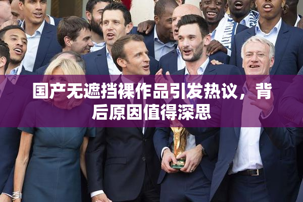 国产无遮挡裸作品引发热议，背后原因值得深思