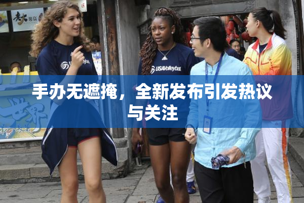 手办无遮掩，全新发布引发热议与关注