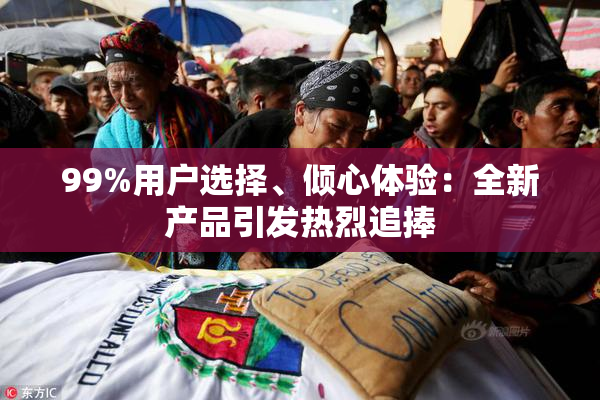 99%用户选择、倾心体验：全新产品引发热烈追捧