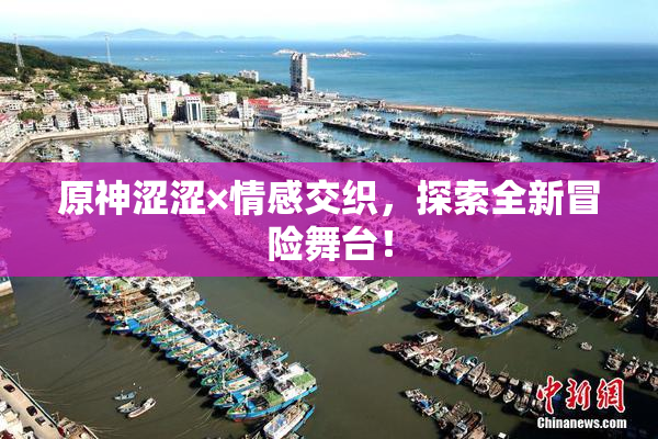 原神涩涩×情感交织，探索全新冒险舞台！