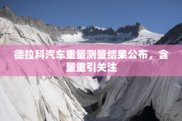 德拉科汽车重量测量结果公布，含量重引关注