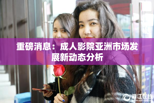 重磅消息：成人影院亚洲市场发展新动态分析