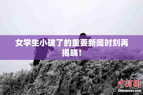 女学生小破了的重要新闻时刻再揭晓！