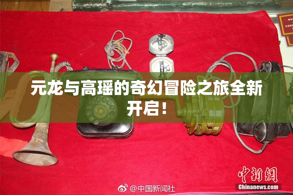 元龙与高瑶的奇幻冒险之旅全新开启！