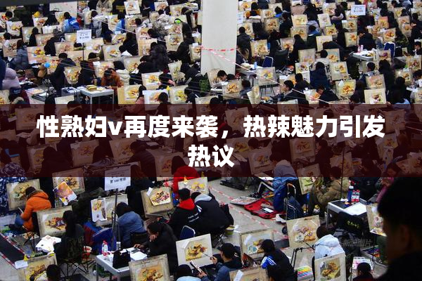 性熟妇v再度来袭，热辣魅力引发热议