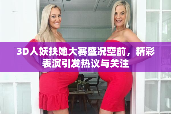 3D人妖扶她大赛盛况空前，精彩表演引发热议与关注