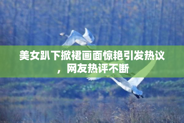 美女趴下掀裙画面惊艳引发热议，网友热评不断