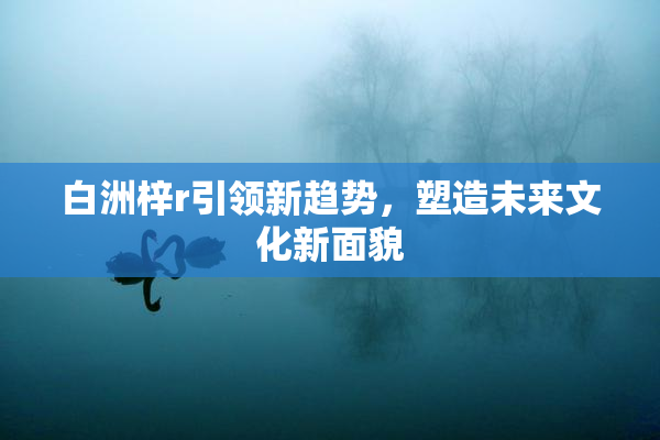 白洲梓r引领新趋势，塑造未来文化新面貌